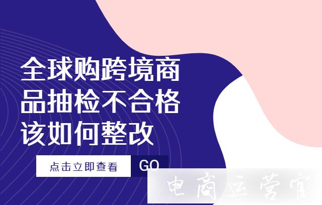 抖音全球購(gòu)跨境商品抽檢不合格該如何整改?